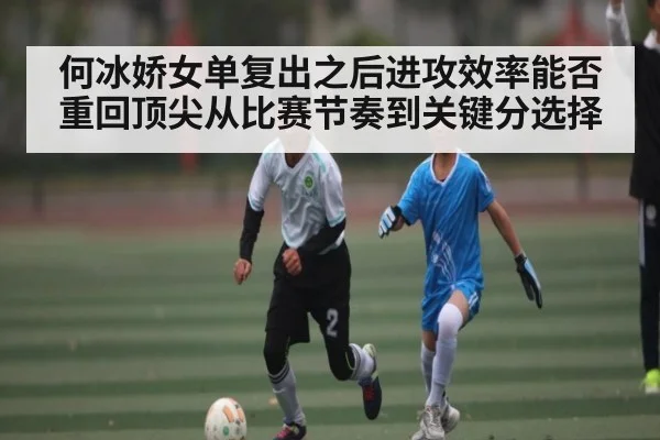 何冰娇女单复出之后进攻效率能否重回顶尖从比赛节奏到关键分选择