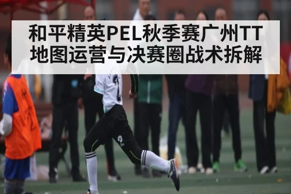 和平精英PEL秋季赛广州TT地图运营与决赛圈战术拆解